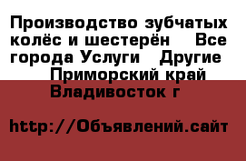 Производство зубчатых колёс и шестерён. - Все города Услуги » Другие   . Приморский край,Владивосток г.